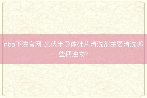 nba下注官网 光伏半导体硅片清洗剂主要清洗哪些稠浊物?