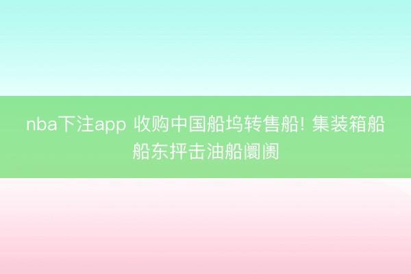 nba下注app 收购中国船坞转售船! 集装箱船船东抨击油船阛阓