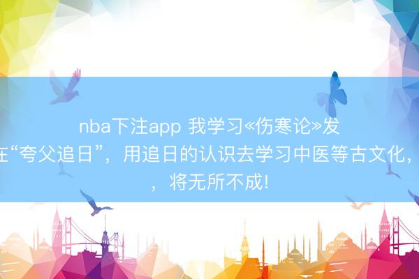 nba下注app 我学习«伤寒论»发现咱们一直在“夸父追日”，用追日的认识去学习中医等古文化，将无所不成!