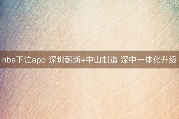 nba下注app 深圳翻新+中山制造 深中一体化升级