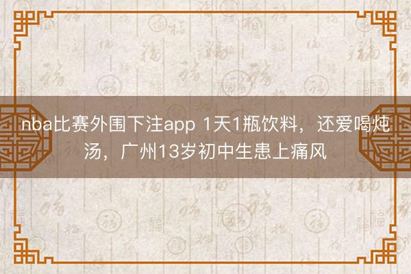 nba比赛外围下注app 1天1瓶饮料，还爱喝炖汤，广州13岁初中生患上痛风