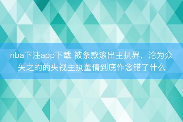 nba下注app下载 被条款滚出主执界，沦为众矢之的的央视主执董倩到底作念错了什么