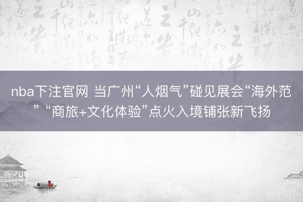 nba下注官网 当广州“人烟气”碰见展会“海外范” “商旅+文化体验”点火入境铺张新飞扬