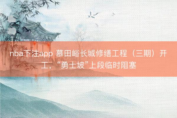 nba下注app 慕田峪长城修缮工程（三期）开工，“勇士坡”上段临时阻塞