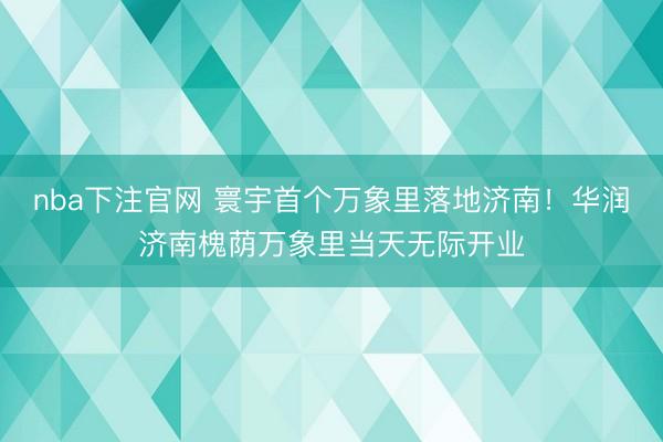 nba下注官网 寰宇首个万象里落地济南！华润济南槐荫万象里当天无际开业
