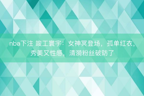 nba下注 竣工寰宇：女神冥登场，孤单红衣，秀美又性感，清漪粉丝破防了