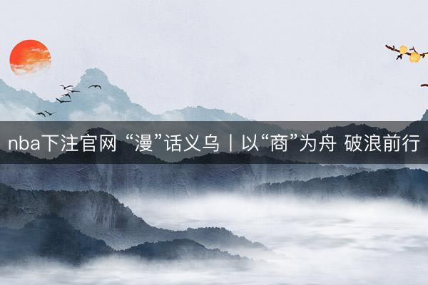 nba下注官网 “漫”话义乌丨以“商”为舟 破浪前行