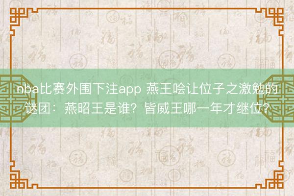 nba比赛外围下注app 燕王哙让位子之激勉的谜团：燕昭王是谁？皆威王哪一年才继位？