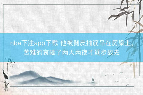 nba下注app下载 他被剥皮抽筋吊在房梁上，苦难的哀嚎了两天两夜才逐步故去