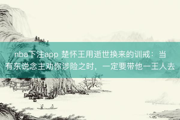 nba下注app 楚怀王用逝世换来的训戒：当有东说念主劝你涉险之时，一定要带他一王人去