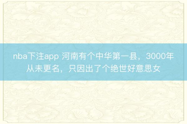 nba下注app 河南有个中华第一县，3000年从未更名，只因出了个绝世好意思女