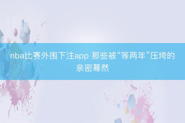 nba比赛外围下注app 那些被“等两年”压垮的亲密蓦然