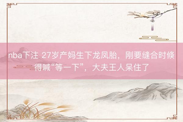 nba下注 27岁产妈生下龙凤胎，刚要缝合时倏得喊“等一下”，大夫王人呆住了