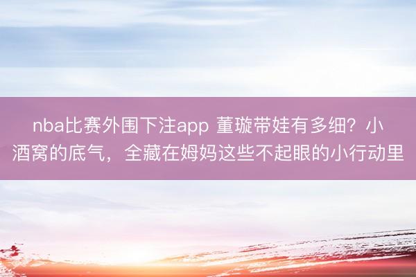 nba比赛外围下注app 董璇带娃有多细？小酒窝的底气，全藏在姆妈这些不起眼的小行动里