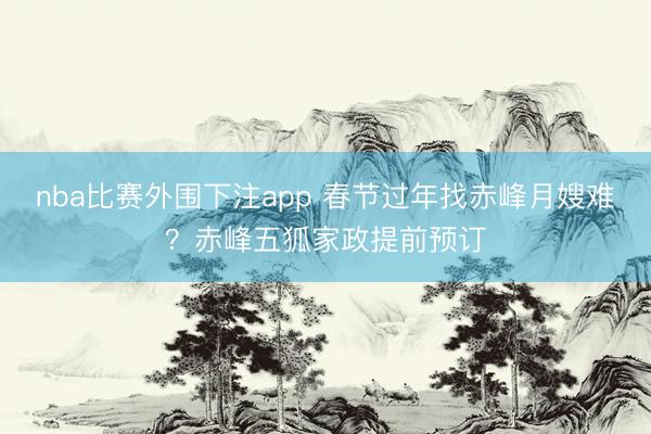 nba比赛外围下注app 春节过年找赤峰月嫂难？赤峰五狐家政提前预订
