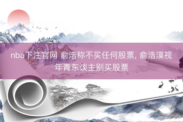 nba下注官网 俞浩称不买任何股票， 俞浩漠视年青东谈主别买股票