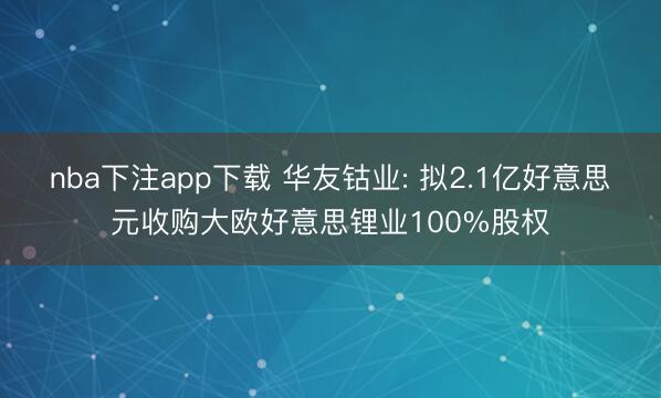 nba下注app下载 华友钴业: 拟2.1亿好意思元收购大欧好意思锂业100%股权