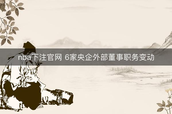 nba下注官网 6家央企外部董事职务变动