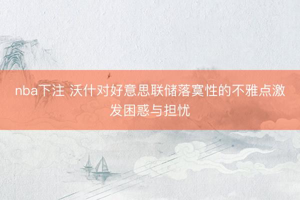 nba下注 沃什对好意思联储落寞性的不雅点激发困惑与担忧