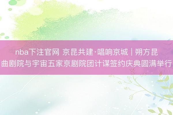 nba下注官网 京昆共建·唱响京城 | 朔方昆曲剧院与宇宙五家京剧院团计谋签约庆典圆满举行
