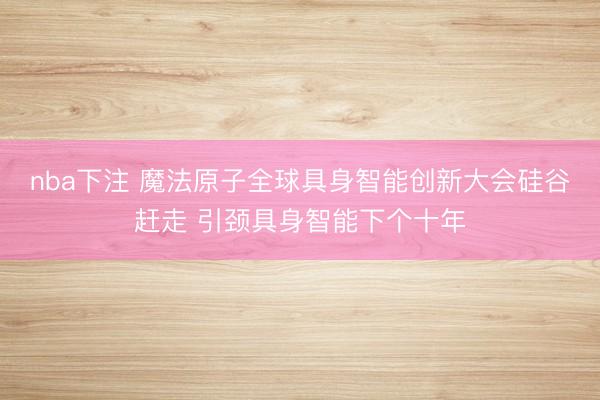 nba下注 魔法原子全球具身智能创新大会硅谷赶走 引颈具身智能下个十年