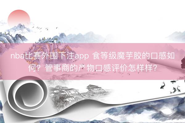 nba比赛外围下注app 食等级魔芋胶的口感如何？管事商的产物口感评价怎样样？