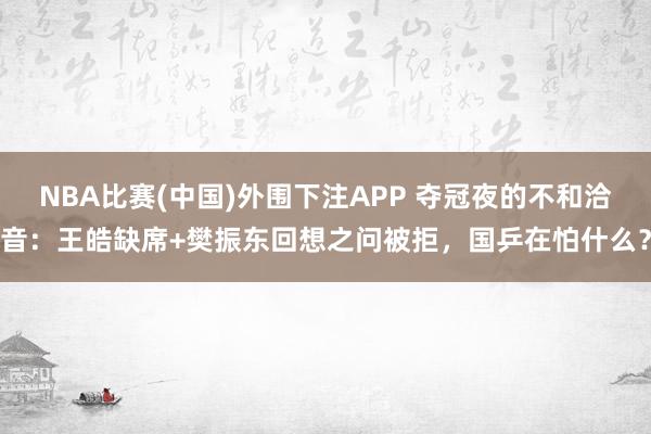 NBA比赛(中国)外围下注APP 夺冠夜的不和洽音:王皓缺席+樊振东回想之问被拒,国乒在怕什么?