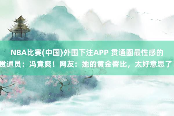 NBA比赛(中国)外围下注APP 贯通圈最性感的贯通员:冯竟爽!网友:她的黄金臀比,太好意思了!
