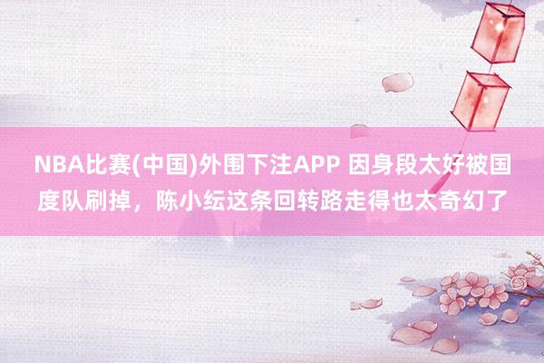 NBA比赛(中国)外围下注APP 因身段太好被国度队刷掉，陈小纭这条回转路走得也太奇幻了