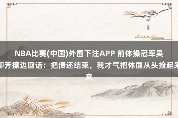 NBA比赛(中国)外围下注APP 前体操冠军吴柳芳擦边回话:把债还结束,我才气把体面从头捡起来