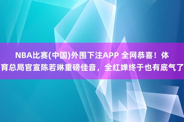 NBA比赛(中国)外围下注APP 全网恭喜!体育总局官宣陈若琳重磅佳音,全红婵终于也有底气了