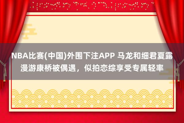 NBA比赛(中国)外围下注APP 马龙和细君夏露漫游康桥被偶遇，似拍恋综享受专属轻率