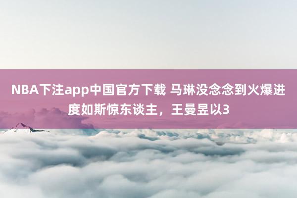 NBA下注app中国官方下载 马琳没念念到火爆进度如斯惊东谈主，王曼昱以3