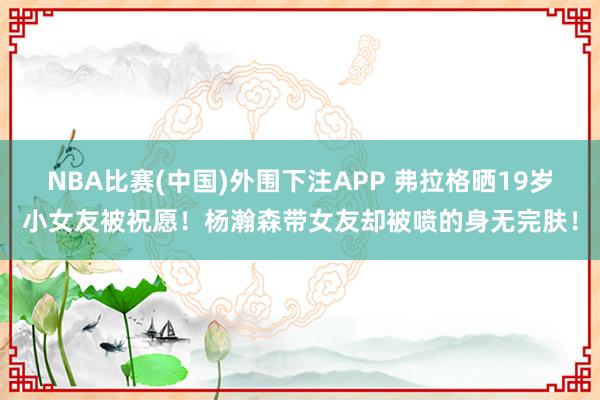 NBA比赛(中国)外围下注APP 弗拉格晒19岁小女友被祝愿！杨瀚森带女友却被喷的身无完肤！