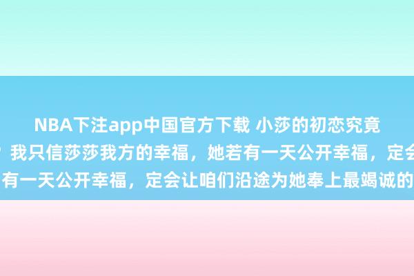 NBA下注app中国官方下载 小莎的初恋究竟会是怎么的东说念主呢？我只信莎莎我方的幸福，她若有一天公开幸福，定会让咱们沿途为她奉上最竭诚的祝贺
