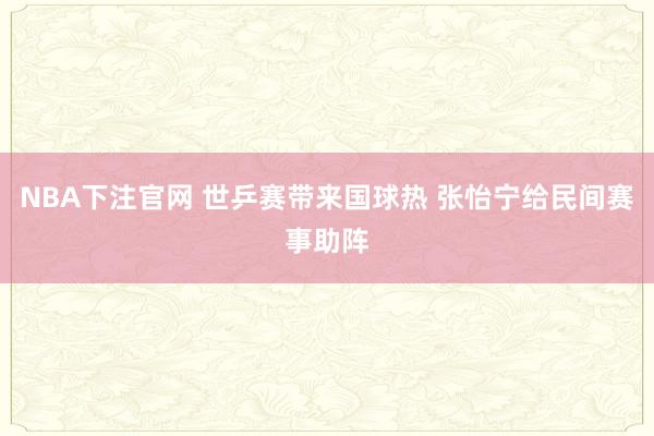 NBA下注官网 世乒赛带来国球热 张怡宁给民间赛事助阵