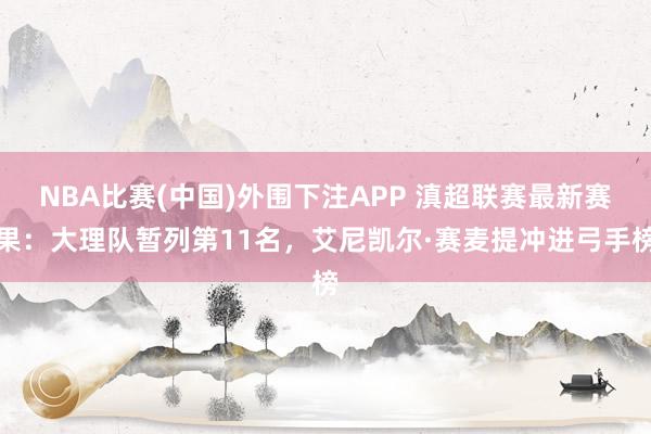 NBA比赛(中国)外围下注APP 滇超联赛最新赛果:大理队暂列第11名,艾尼凯尔·赛麦提冲进弓手榜