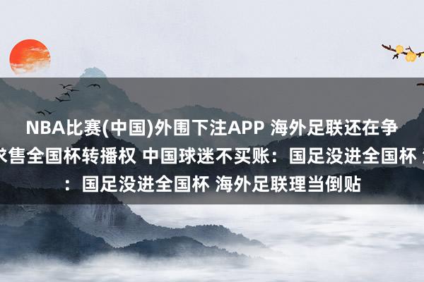 NBA比赛(中国)外围下注APP 海外足联还在争取 专程来华降价求售全国杯转播权 中国球迷不买账:国足没进全国杯 海外足联理当倒贴