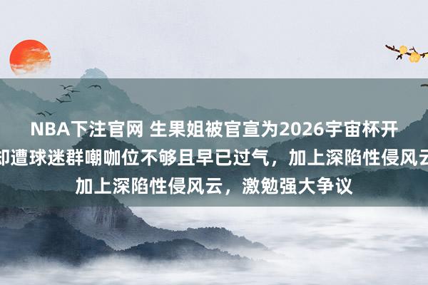 NBA下注官网 生果姐被官宣为2026宇宙杯开幕式压轴嘉宾，却遭球迷群嘲咖位不够且早已过气，加上深陷性侵风云，激勉强大争议