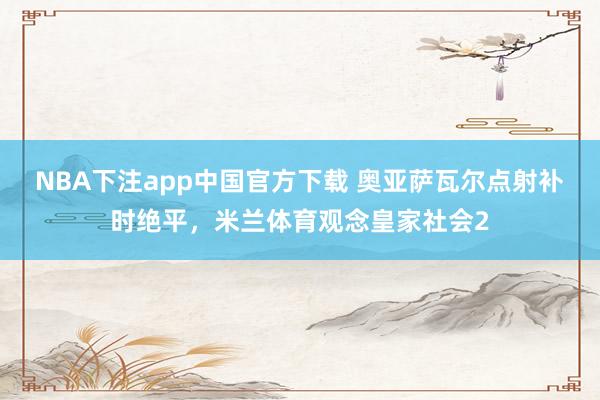 NBA下注app中国官方下载 奥亚萨瓦尔点射补时绝平,米兰体育观念皇家社会2