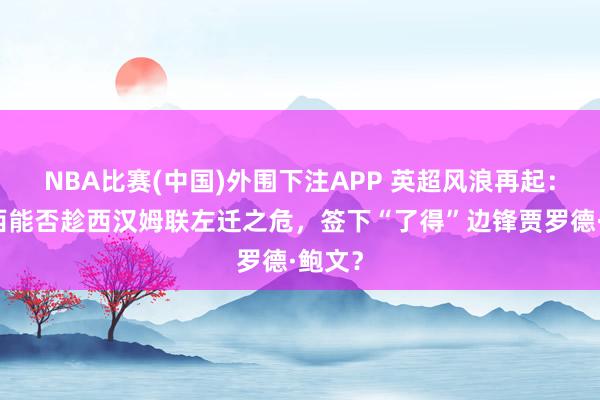 NBA比赛(中国)外围下注APP 英超风浪再起:切尔西能否趁西汉姆联左迁之危,签下“了得”边锋贾罗德·鲍文?
