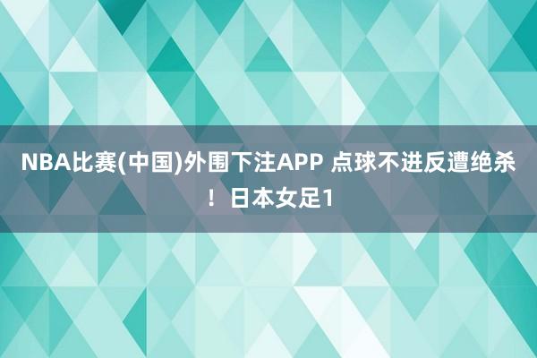 NBA比赛(中国)外围下注APP 点球不进反遭绝杀!日本女足1