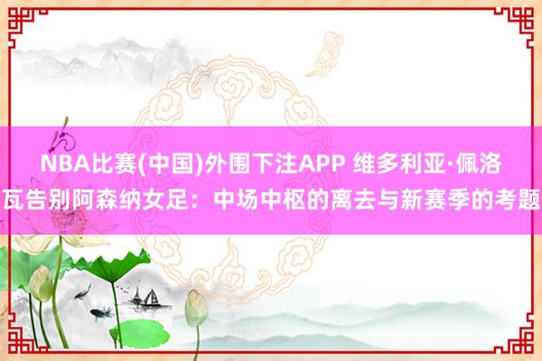 NBA比赛(中国)外围下注APP 维多利亚·佩洛瓦告别阿森纳女足:中场中枢的离去与新赛季的考题