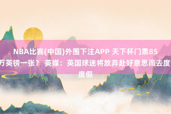 NBA比赛(中国)外围下注APP 天下杯门票850万英镑一张? 英媒:英国球迷将放弃赴好意思而去度假