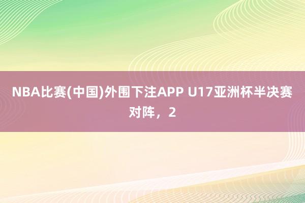 NBA比赛(中国)外围下注APP U17亚洲杯半决赛对阵,2