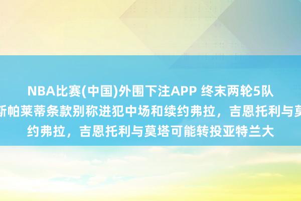 NBA比赛(中国)外围下注APP 终末两轮5队争夺三个欧冠限额,斯帕莱蒂条款别称进犯中场和续约弗拉,吉恩托利与莫塔可能转投亚特兰大