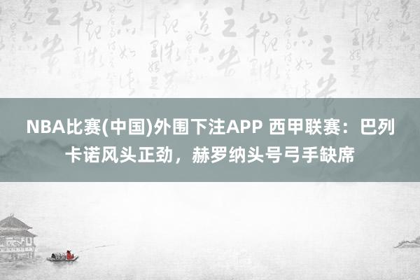 NBA比赛(中国)外围下注APP 西甲联赛:巴列卡诺风头正劲,赫罗纳头号弓手缺席