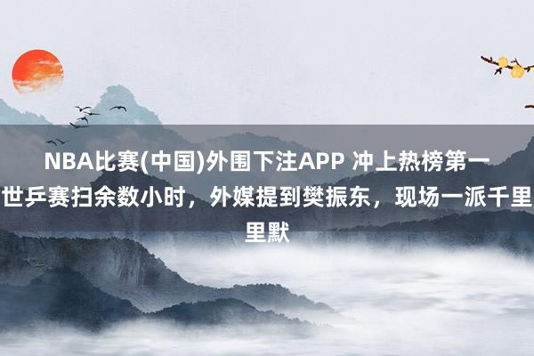 NBA比赛(中国)外围下注APP 冲上热榜第一!世乒赛扫余数小时,外媒提到樊振东,现场一派千里默