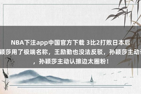 NBA下注app中国官方下载 3比2打败日本后,王曼昱对孙颖莎用了极端名称,王励勤也没法反驳,孙颖莎主动认擦边太圈粉!