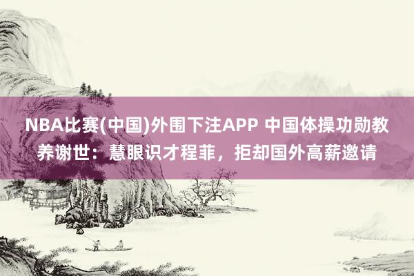 NBA比赛(中国)外围下注APP 中国体操功勋教养谢世:慧眼识才程菲,拒却国外高薪邀请
